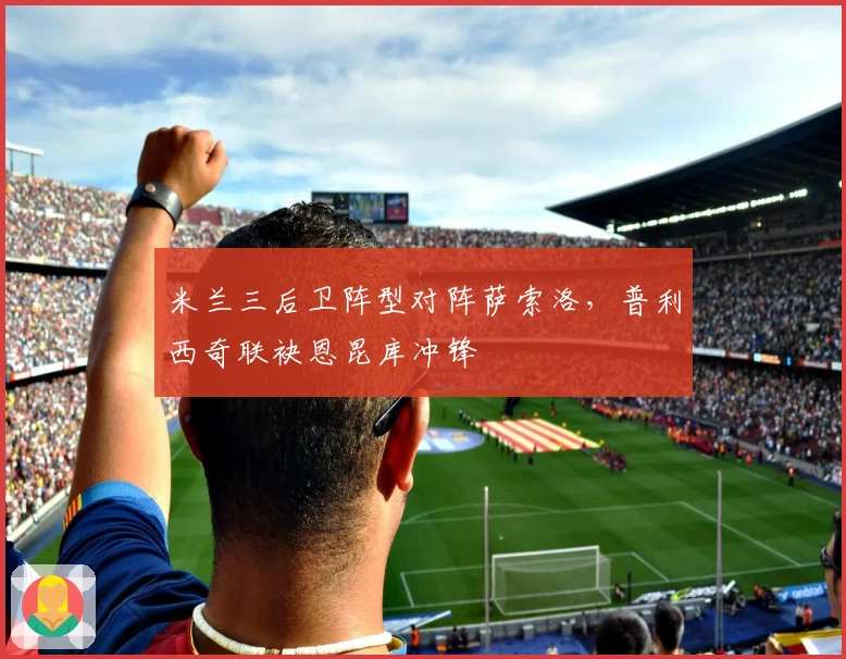 米兰三后卫阵型对阵萨索洛，普利西奇联袂恩昆库冲锋