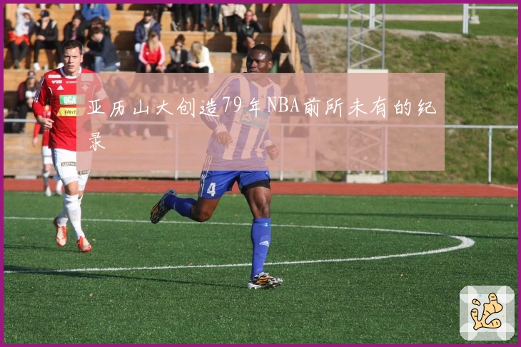 亚历山大创造79年NBA前所未有的纪录