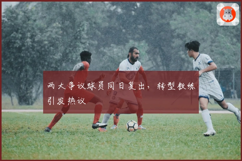 两大争议球员同日复出，转型教练引发热议