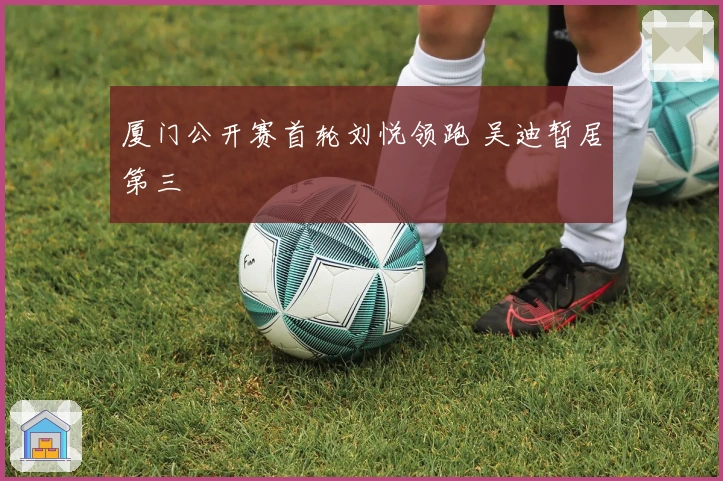 厦门公开赛首轮刘悦领跑 吴迪暂居第三