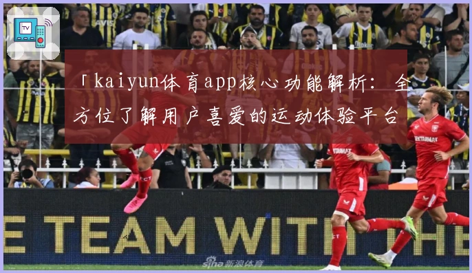 「kaiyun体育app核心功能解析:全方位了解用户喜爱的运动体验平台」