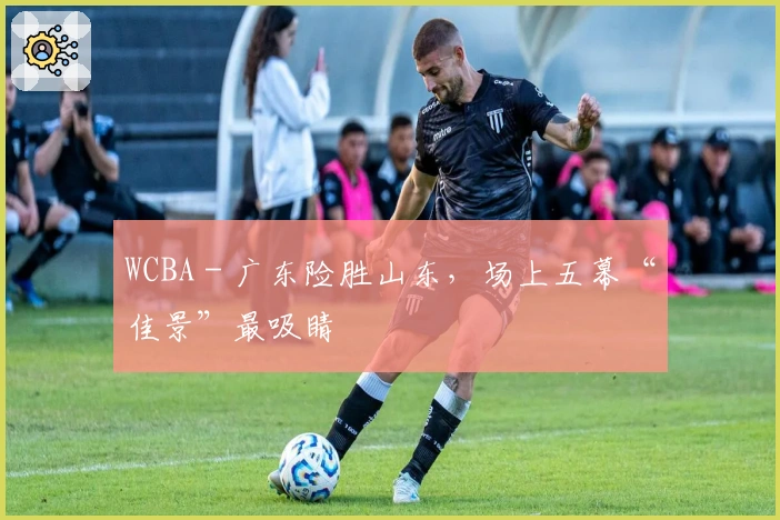 WCBA - 广东险胜山东，场上五幕“佳景”最吸睛