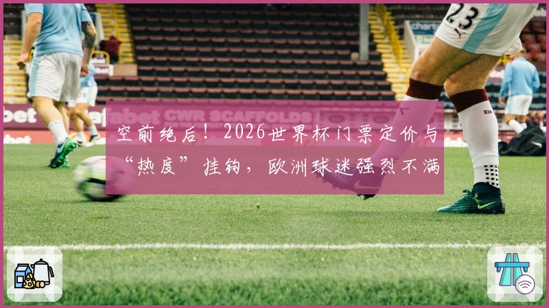 空前绝后！2026世界杯门票定价与“热度”挂钩，欧洲球迷强烈不满
