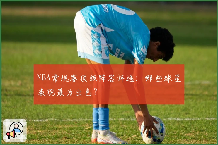 NBA常规赛顶级阵容评选：哪些球星表现最为出色？