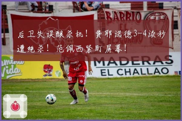 后卫失误酿杀机！费耶诺德3-4读秒遭绝杀！范佩西紧盯屏幕！