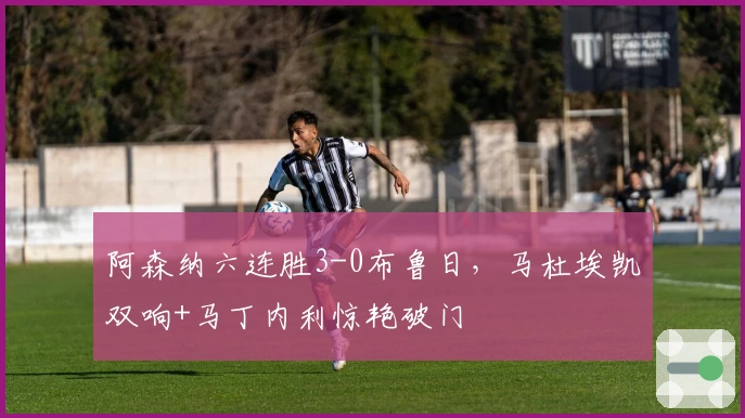 阿森纳六连胜3-0布鲁日，马杜埃凯双响+马丁内利惊艳破门