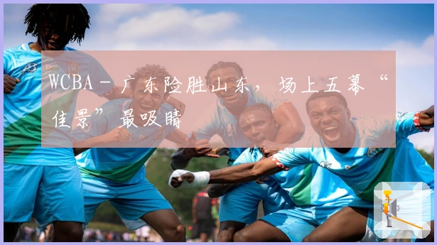 WCBA - 广东险胜山东，场上五幕“佳景”最吸睛