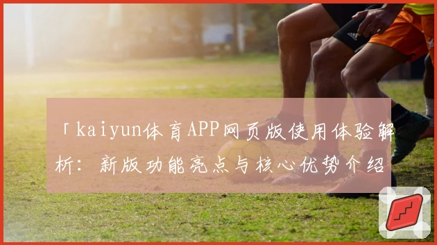 「kaiyun体育APP网页版使用体验解析：新版功能亮点与核心优势介绍」