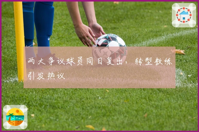 两大争议球员同日复出，转型教练引发热议