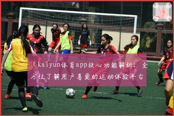 「kaiyun体育app核心功能解析:全方位了解用户喜爱的运动体验平台」