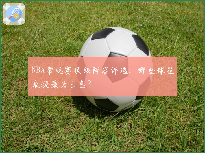 NBA常规赛顶级阵容评选:哪些球星表现最为出色?