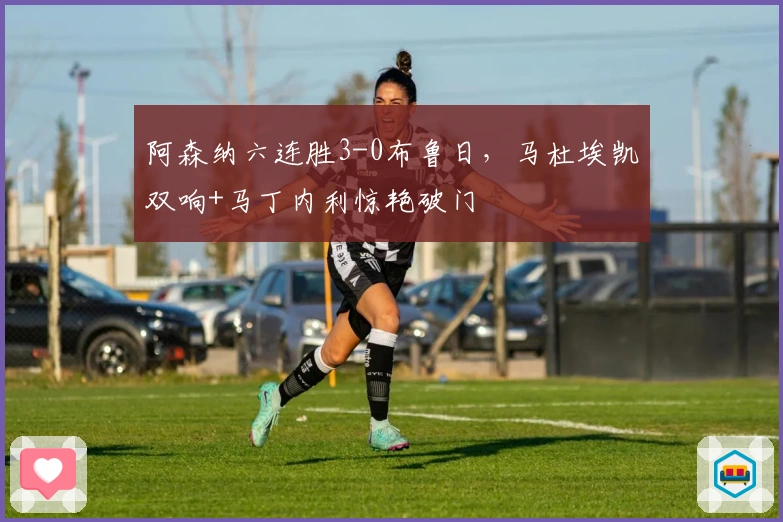 阿森纳六连胜3-0布鲁日，马杜埃凯双响+马丁内利惊艳破门