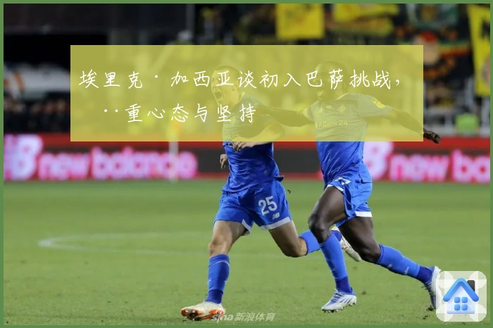 埃里克·加西亚谈初入巴萨挑战，注重心态与坚持