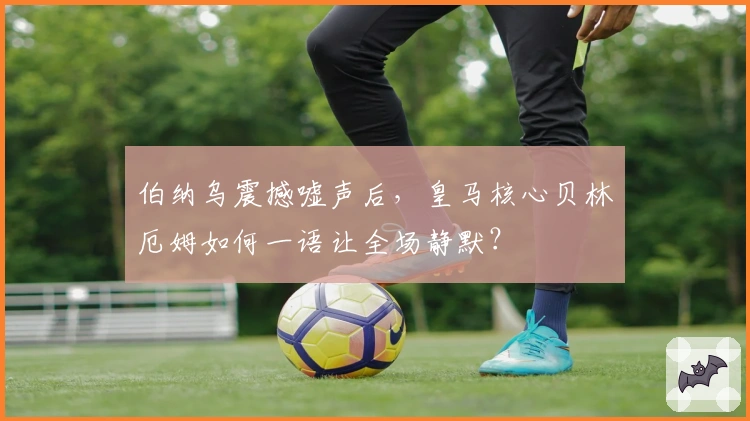 伯纳乌震撼嘘声后，皇马核心贝林厄姆如何一语让全场静默？